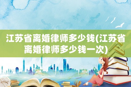 江蘇省離婚律師多少錢(江蘇省離婚律師多少錢一次)