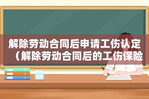 解除勞動合同后申請工傷認定（解除勞動合同后的工傷保險賠償）