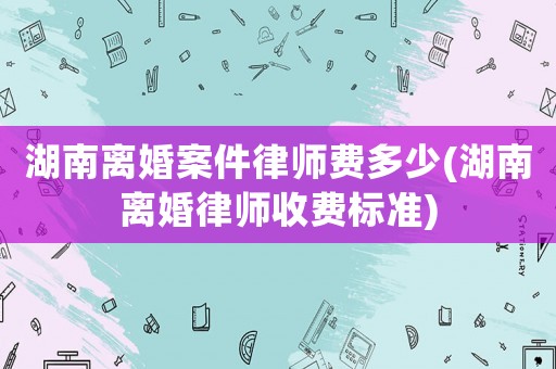 湖南離婚案件律師費多少(湖南離婚律師收費標準)