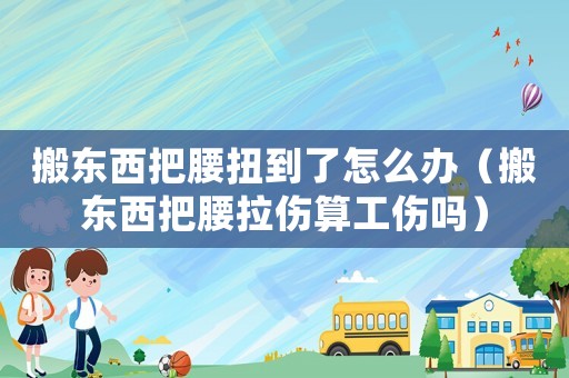 搬東西把腰扭到了怎么辦（搬東西把腰拉傷算工傷嗎）