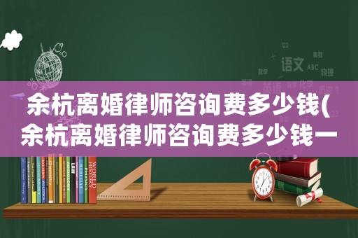余杭離婚律師咨詢費多少錢(余杭離婚律師咨詢費多少錢一次)