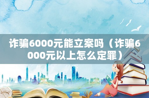 詐騙6000元能立案嗎（詐騙6000元以上怎么定罪）