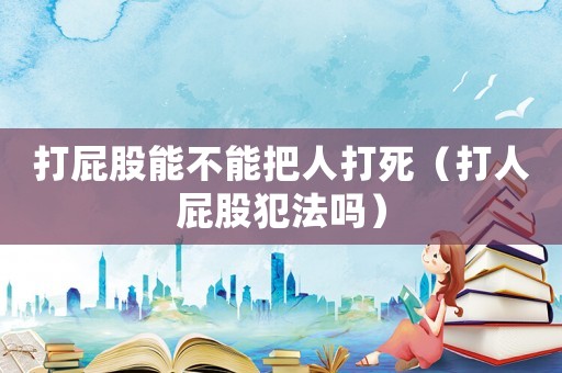 打屁股能不能把人打死（打人屁股犯法嗎）