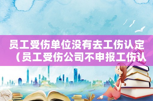 員工受傷單位沒有去工傷認定（員工受傷公司不申報工傷認定）