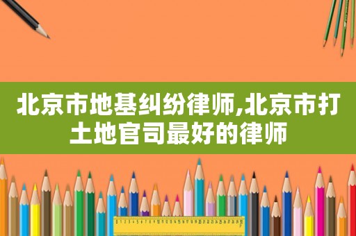 北京市地基糾紛律師,北京市打土地官司最好的律師