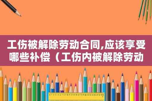 工傷被解除勞動合同,應該享受哪些補償（工傷內被解除勞動關系的）