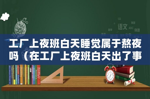 工廠上夜班白天睡覺屬于熬夜嗎（在工廠上夜班白天出了事故算工傷嗎）