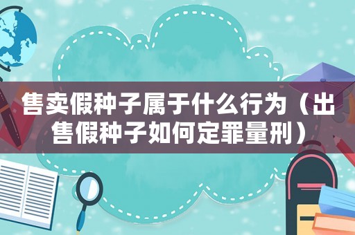 售賣假種子屬于什么行為（出售假種子如何定罪量刑）