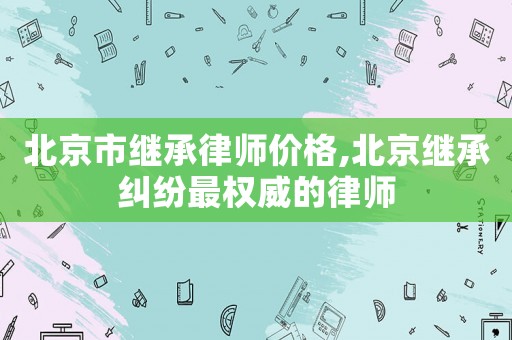北京市繼承律師價格,北京繼承糾紛最權(quán)威的律師