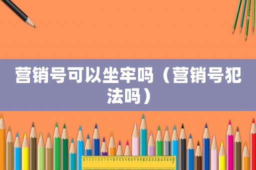 營(yíng)銷(xiāo)號(hào)可以坐牢嗎（營(yíng)銷(xiāo)號(hào)犯法嗎）