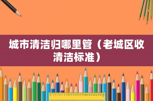 城市清潔歸哪里管（老城區收清潔標準）