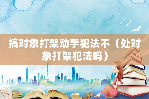 搞對象打架動手犯法不（處對象打架犯法嗎）