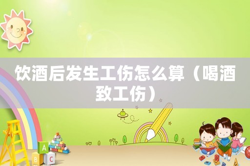 飲酒后發生工傷怎么算（喝酒致工傷）