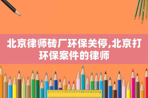 北京律師磚廠環(huán)保關(guān)停,北京打環(huán)保案件的律師