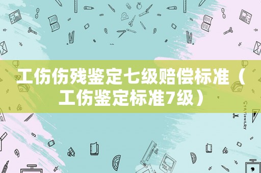 工傷傷殘鑒定七級賠償標準（工傷鑒定標準7級）