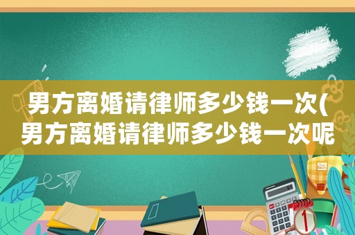 男方離婚請律師多少錢一次(男方離婚請律師多少錢一次呢)