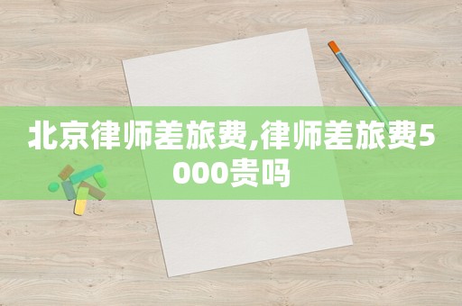 北京律師差旅費,律師差旅費5000貴嗎