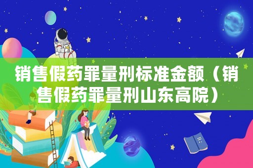 銷售假藥罪量刑標準金額（銷售假藥罪量刑山東高院）