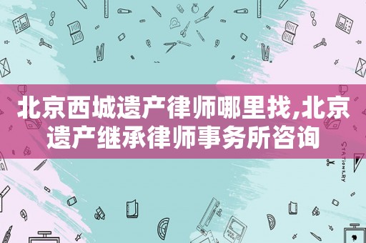 北京西城遺產律師哪里找,北京遺產繼承律師事務所咨詢
