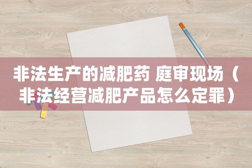 非法生產的減肥藥 庭審現場（非法經營減肥產品怎么定罪）