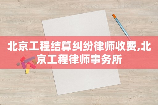 北京工程結算糾紛律師收費,北京工程律師事務所