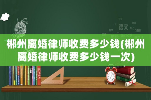 郴州離婚律師收費多少錢(郴州離婚律師收費多少錢一次)
