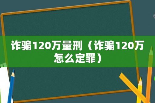 詐騙120萬量刑（詐騙120萬怎么定罪）