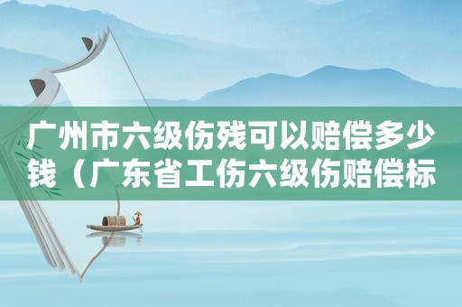 廣州市六級傷殘可以賠償多少錢（廣東省工傷六級傷賠償標準）