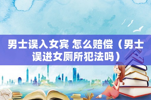 男士誤入女賓 怎么賠償（男士誤進女廁所犯法嗎）