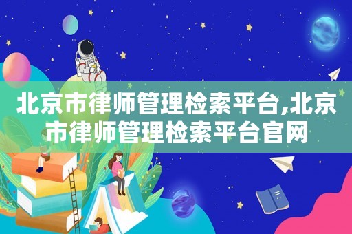 北京市律師管理檢索平臺,北京市律師管理檢索平臺官網