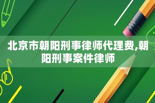 北京市朝陽刑事律師代理費,朝陽刑事案件律師
