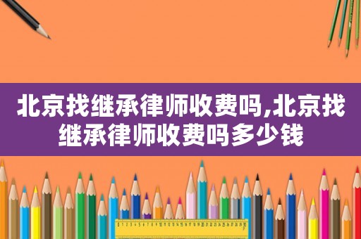 北京找繼承律師收費嗎,北京找繼承律師收費嗎多少錢