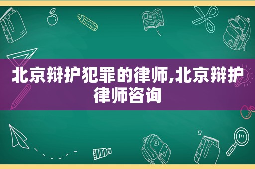 北京辯護犯罪的律師,北京辯護律師咨詢