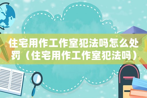住宅用作工作室犯法嗎怎么處罰（住宅用作工作室犯法嗎）