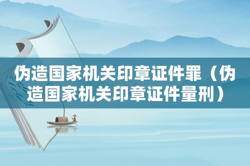 偽造國(guó)家機(jī)關(guān)印章證件罪（偽造國(guó)家機(jī)關(guān)印章證件量刑）