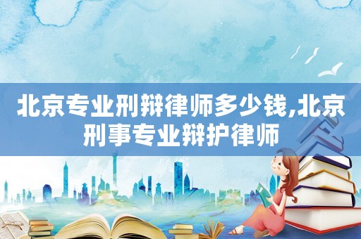 北京專業刑辯律師多少錢,北京刑事專業辯護律師