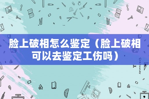 臉上破相怎么鑒定（臉上破相可以去鑒定工傷嗎）