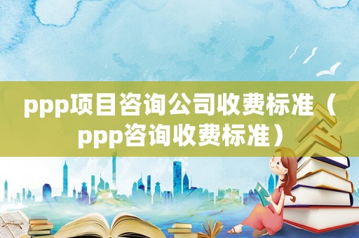 ppp項目咨詢公司收費標準（ppp咨詢收費標準）