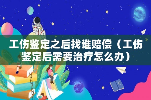 工傷鑒定之后找誰賠償（工傷鑒定后需要治療怎么辦）