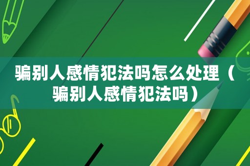 騙別人感情犯法嗎怎么處理（騙別人感情犯法嗎）