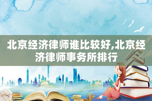 北京經濟律師誰比較好,北京經濟律師事務所排行