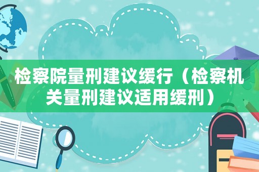 檢察院量刑建議緩行（檢察機關(guān)量刑建議適用緩刑）