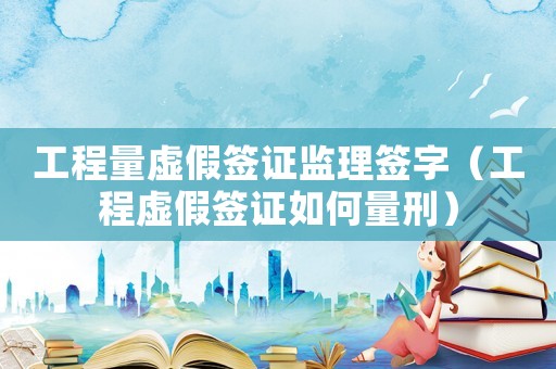 工程量虛假簽證監(jiān)理簽字（工程虛假簽證如何量刑）