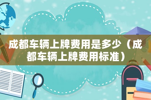 成都車輛上牌費用是多少（成都車輛上牌費用標準）