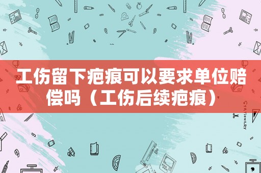 工傷留下疤痕可以要求單位賠償嗎（工傷后續疤痕）