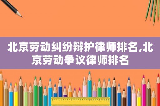 北京勞動糾紛辯護律師排名,北京勞動爭議律師排名