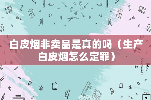 白皮煙非賣品是真的嗎（生產(chǎn)白皮煙怎么定罪）