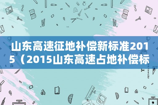 山東高速征地補償新標準2015（2015山東高速占地補償標準）