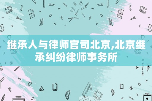繼承人與律師官司北京,北京繼承糾紛律師事務所