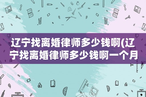 遼寧找離婚律師多少錢啊(遼寧找離婚律師多少錢啊一個月)